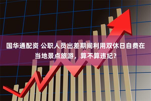 国华通配资 公职人员出差期间利用双休日自费在当地景点旅游，算不算违纪？
