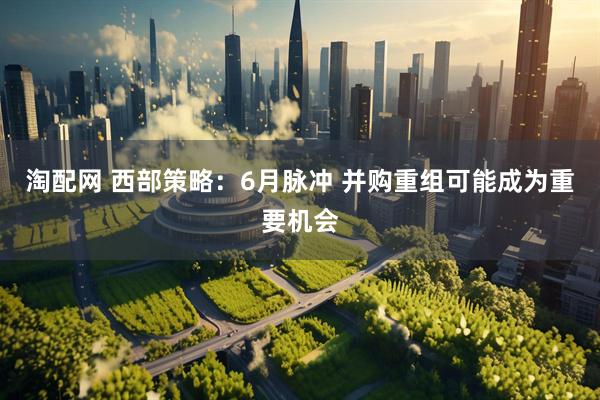 淘配网 西部策略：6月脉冲 并购重组可能成为重要机会