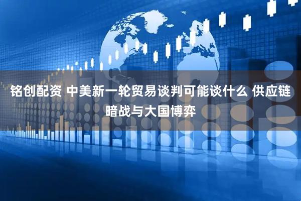 铭创配资 中美新一轮贸易谈判可能谈什么 供应链暗战与大国博弈