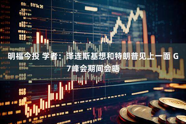 明福今投 学者：泽连斯基想和特朗普见上一面 G7峰会期间会晤