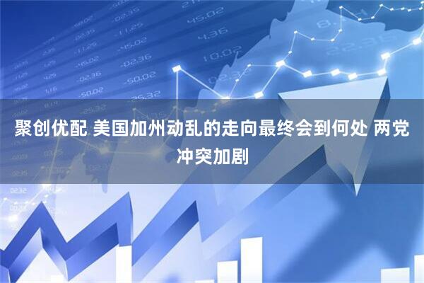 聚创优配 美国加州动乱的走向最终会到何处 两党冲突加剧