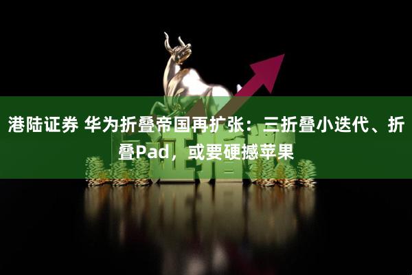 港陆证券 华为折叠帝国再扩张：三折叠小迭代、折叠Pad，或要硬撼苹果