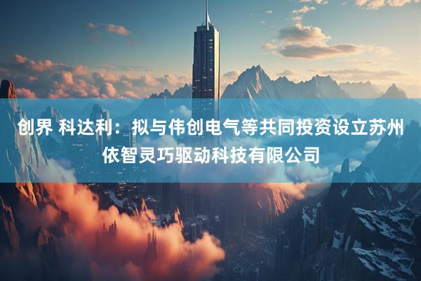 创界 科达利：拟与伟创电气等共同投资设立苏州依智灵巧驱动科技有限公司