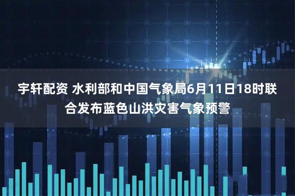 宇轩配资 水利部和中国气象局6月11日18时联合发布蓝色山洪灾害气象预警