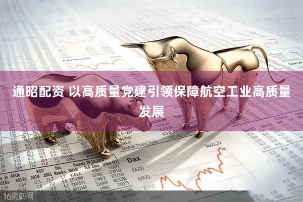通昭配资 以高质量党建引领保障航空工业高质量发展