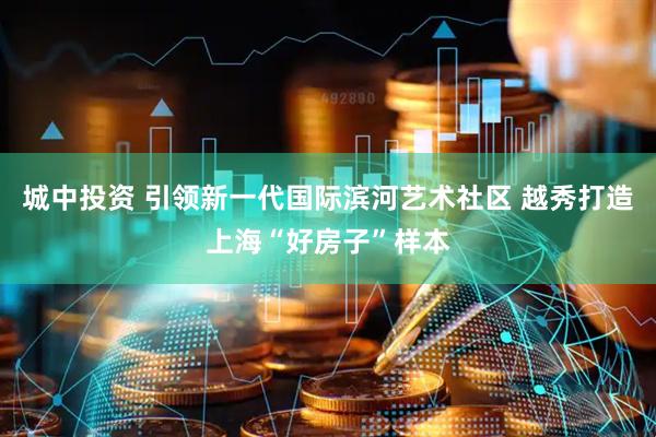 城中投资 引领新一代国际滨河艺术社区 越秀打造上海“好房子”样本