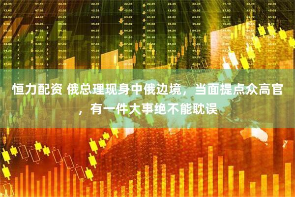 恒力配资 俄总理现身中俄边境，当面提点众高官，有一件大事绝不能耽误