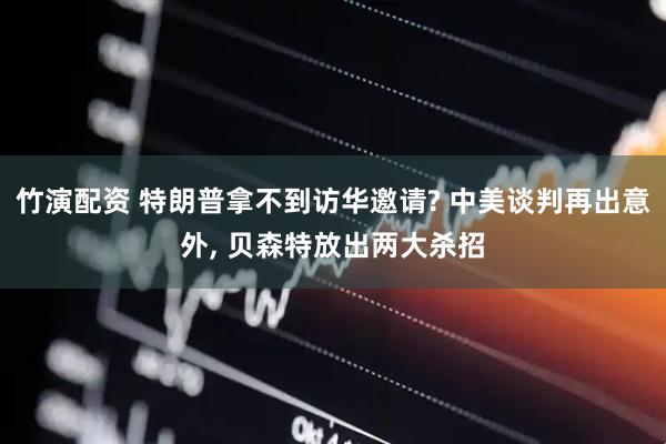 竹演配资 特朗普拿不到访华邀请? 中美谈判再出意外, 贝森特放出两大杀招