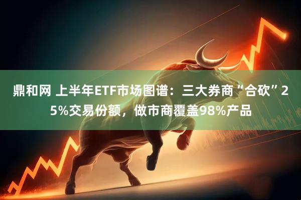 鼎和网 上半年ETF市场图谱：三大券商“合砍”25%交易份额，做市商覆盖98%产品