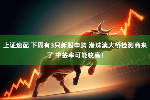 上证速配 下周有3只新股申购 港珠澳大桥检测商来了 中签率可能较高！