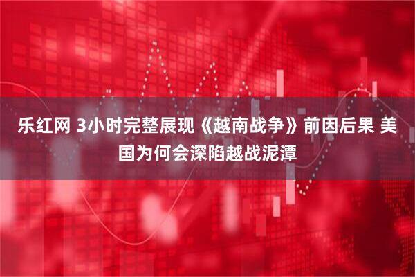 乐红网 3小时完整展现《越南战争》前因后果 美国为何会深陷越战泥潭