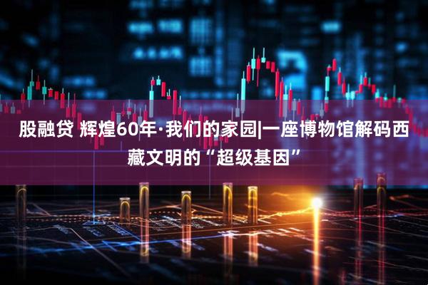 股融贷 辉煌60年·我们的家园|一座博物馆解码西藏文明的“超级基因”