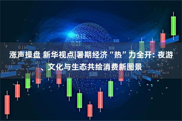 涨声操盘 新华视点|暑期经济“热”力全开: 夜游、文化与生态共绘消费新图景