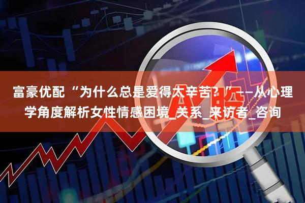 富豪优配 “为什么总是爱得太辛苦？”——从心理学角度解析女性情感困境_关系_来访者_咨询