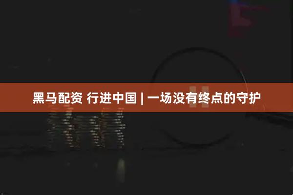 黑马配资 行进中国 | 一场没有终点的守护