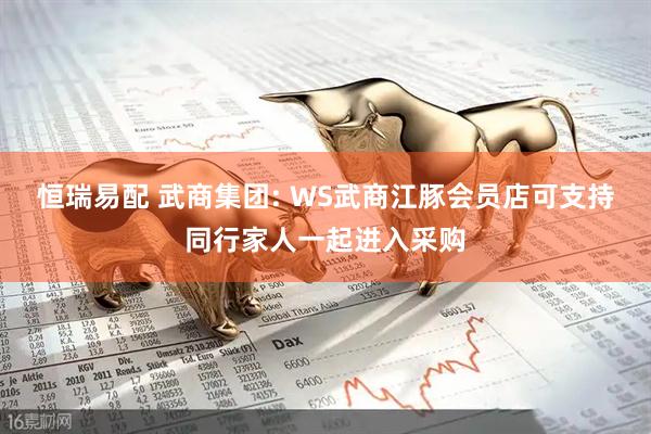 恒瑞易配 武商集团: WS武商江豚会员店可支持同行家人一起进入采购
