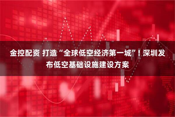 金控配资 打造“全球低空经济第一城”! 深圳发布低空基础设施建设方案