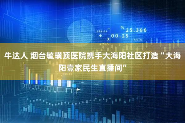 牛达人 烟台毓璜顶医院携手大海阳社区打造“大海阳壹家民生直播间”