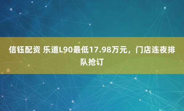 信钰配资 乐道L90最低17.98万元，门店连夜排队抢订
