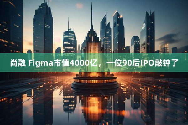 尚融 Figma市值4000亿，一位90后IPO敲钟了