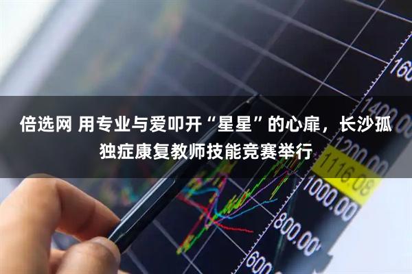 倍选网 用专业与爱叩开“星星”的心扉，长沙孤独症康复教师技能竞赛举行