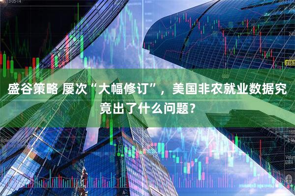 盛谷策略 屡次“大幅修订”，美国非农就业数据究竟出了什么问题？