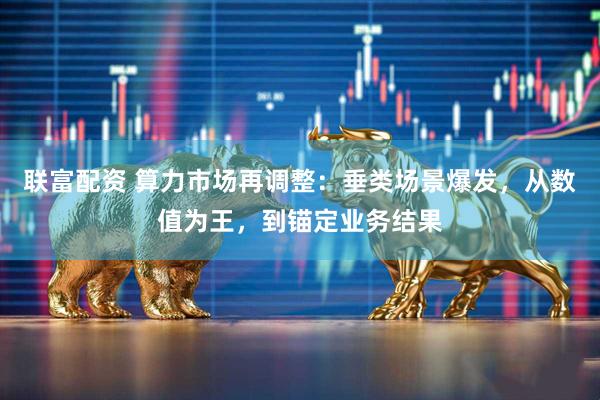 联富配资 算力市场再调整：垂类场景爆发，从数值为王，到锚定业务结果