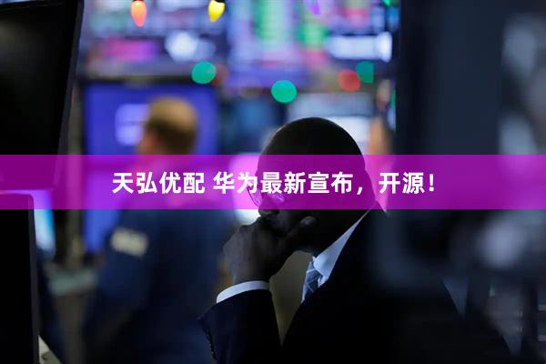天弘优配 华为最新宣布，开源！