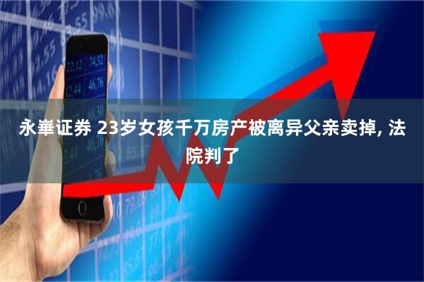 永崋证券 23岁女孩千万房产被离异父亲卖掉, 法院判了