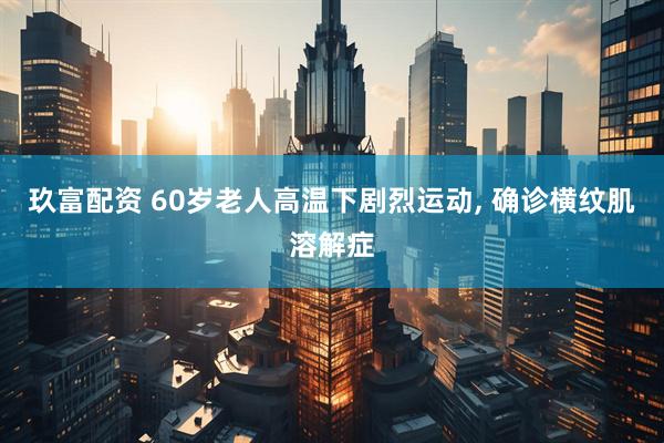 玖富配资 60岁老人高温下剧烈运动, 确诊横纹肌溶解症