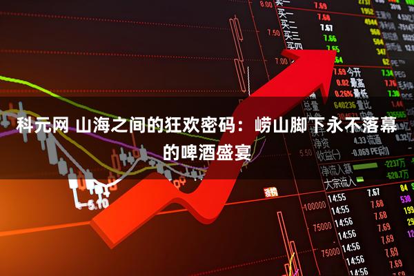 科元网 山海之间的狂欢密码：崂山脚下永不落幕的啤酒盛宴