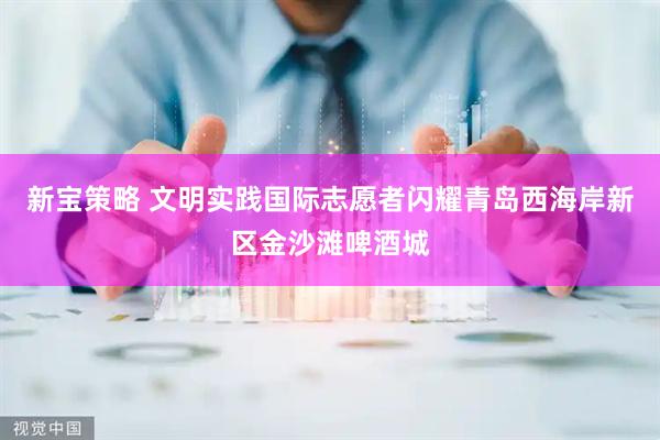 新宝策略 文明实践国际志愿者闪耀青岛西海岸新区金沙滩啤酒城