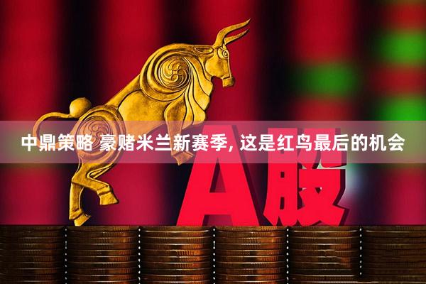 中鼎策略 豪赌米兰新赛季, 这是红鸟最后的机会