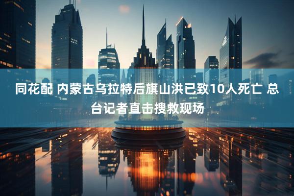 同花配 内蒙古乌拉特后旗山洪已致10人死亡 总台记者直击搜救现场