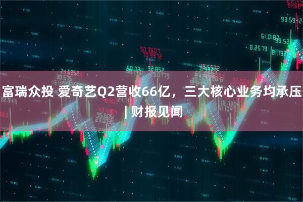 富瑞众投 爱奇艺Q2营收66亿，三大核心业务均承压 | 财报见闻