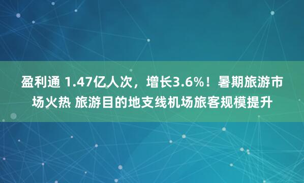 盈利通 1.47亿人次,增长3.6%!暑期旅游市场火热 旅游目的地支线机场旅客规模提升