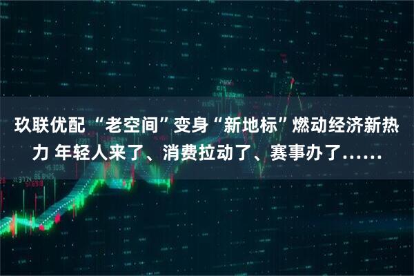 玖联优配 “老空间”变身“新地标”燃动经济新热力 年轻人来了、消费拉动了、赛事办了……