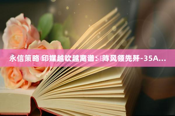 永信策略 印媒越吹越离谱：阵风领先歼-35A...