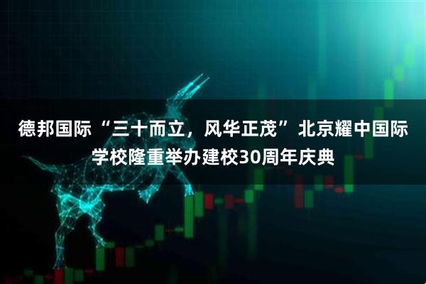 德邦国际 “三十而立，风华正茂” 北京耀中国际学校隆重举办建校30周年庆典