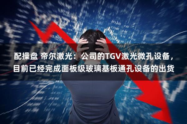 配操盘 帝尔激光:公司的TGV激光微孔设备,目前已经完成面板级玻璃基板通孔设备的出货