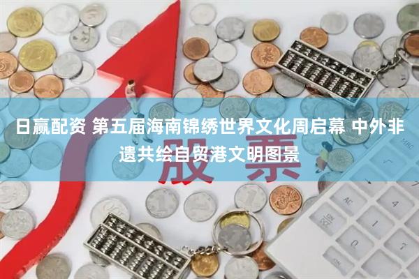 日赢配资 第五届海南锦绣世界文化周启幕 中外非遗共绘自贸港文明图景