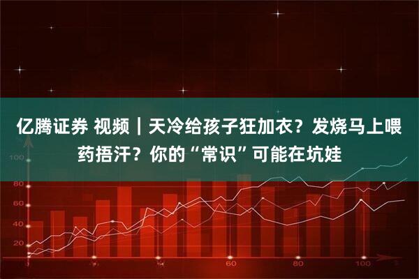 亿腾证券 视频｜天冷给孩子狂加衣？发烧马上喂药捂汗？你的“常识”可能在坑娃