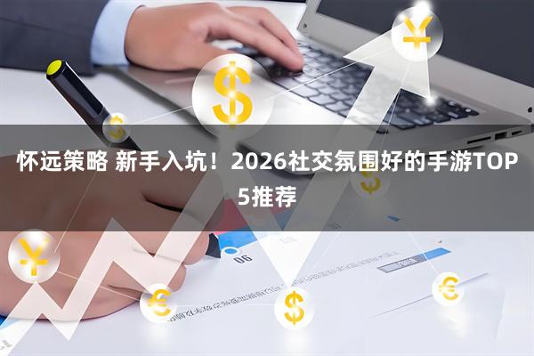 怀远策略 新手入坑！2026社交氛围好的手游TOP5推荐