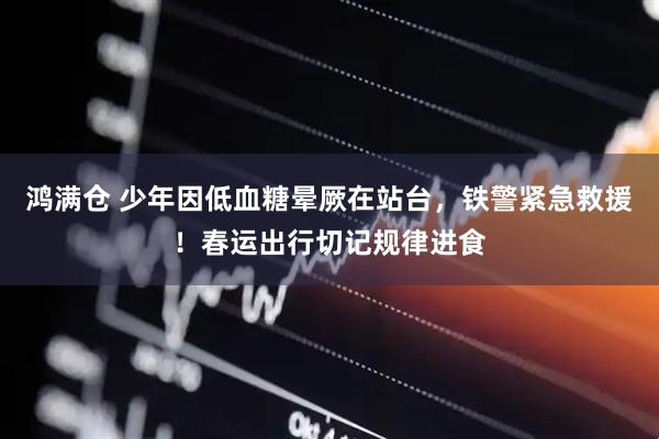 鸿满仓 少年因低血糖晕厥在站台，铁警紧急救援！春运出行切记规律进食