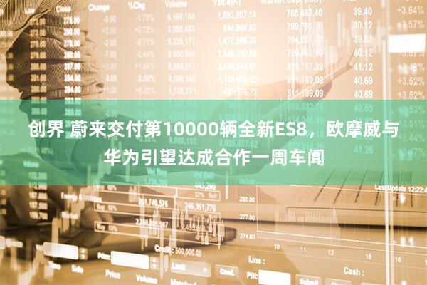 创界 蔚来交付第10000辆全新ES8,欧摩威与华为引望达成合作一周车闻