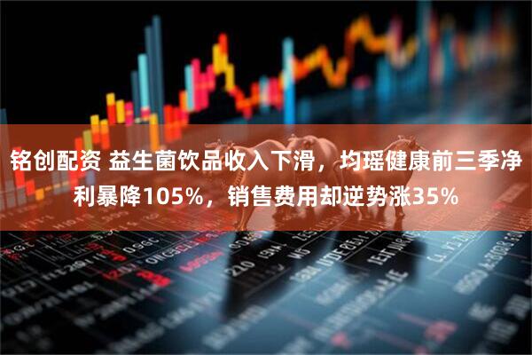 铭创配资 益生菌饮品收入下滑,均瑶健康前三季净利暴降105%,销售费用却逆势涨35%