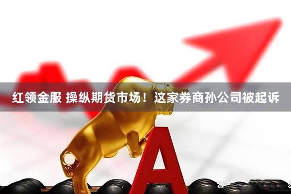 红领金服 操纵期货市场！这家券商孙公司被起诉