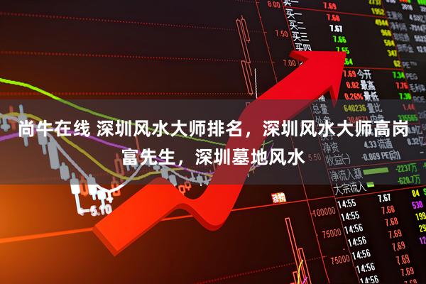 尚牛在线 深圳风水大师排名，深圳风水大师高岗富先生，深圳墓地风水