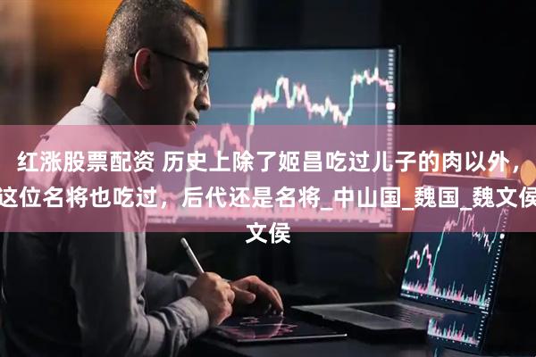 红涨股票配资 历史上除了姬昌吃过儿子的肉以外，这位名将也吃过，后代还是名将_中山国_魏国_魏文侯