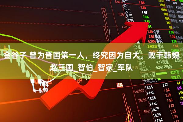 金谷子 曾为晋国第一人，终究因为自大，败于韩魏赵三国_智伯_智家_军队